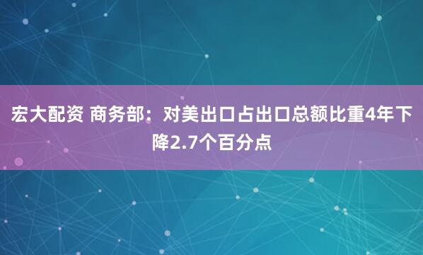 宏大配资 商务部：对美出口占出口总额比重4年下降2.7个百分点