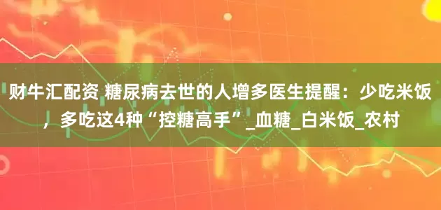 财牛汇配资 糖尿病去世的人增多医生提醒：少吃米饭，多吃这4种“控糖高手”_血糖_白米饭_农村