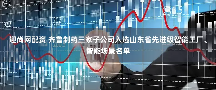 迎尚网配资 齐鲁制药三家子公司入选山东省先进级智能工厂、智能场景名单