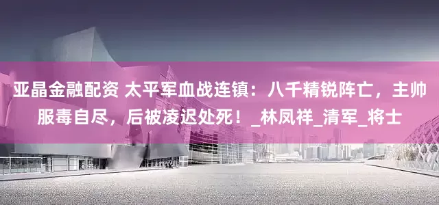 亚晶金融配资 太平军血战连镇：八千精锐阵亡，主帅服毒自尽，后被凌迟处死！_林凤祥_清军_将士