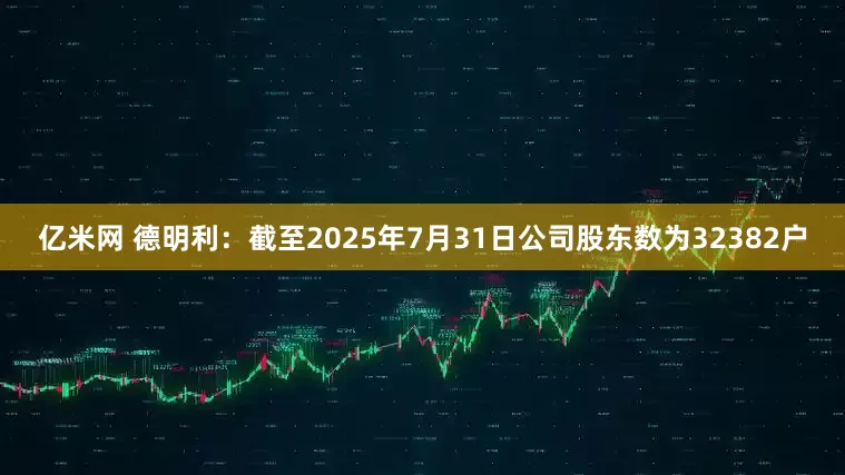 亿米网 德明利：截至2025年7月31日公司股东数为32382户