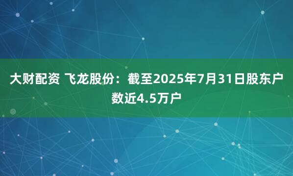 大财配资 飞龙股份：截至2025年7月31日股东户数近4.5万户