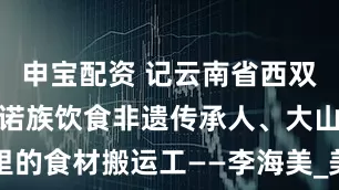 申宝配资 记云南省西双版纳州级基诺族饮食非遗传承人、大山里的食材搬运工——李海美_美食_野菜_人们