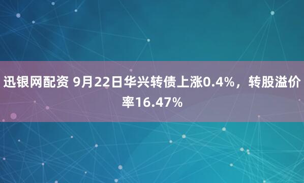 迅银网配资 9月22日华兴转债上涨0.4%，转股溢价率16.47%