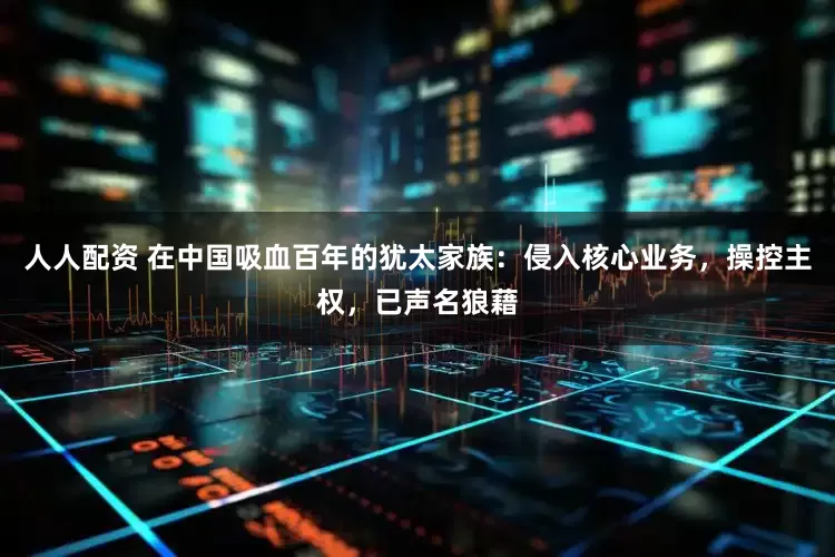 人人配资 在中国吸血百年的犹太家族：侵入核心业务，操控主权，已声名狼藉