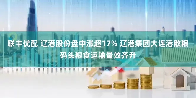 联丰优配 辽港股份盘中涨超17% 辽港集团大连港散粮码头粮食运输量效齐升