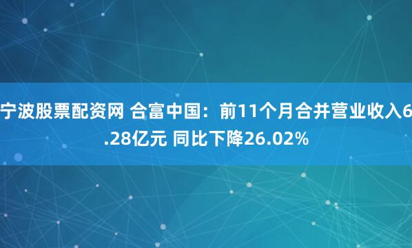 宁波股票配资网 合富中国：前11个月合并营业收入6.28亿元 同比下降26.02%