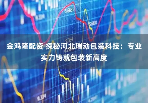 金鸿隆配资 探秘河北瑞动包装科技：专业实力铸就包装新高度