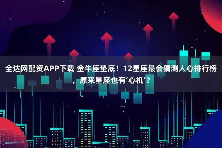 全达网配资APP下载 金牛座垫底！12星座最会猜测人心排行榜，原来星座也有‘心机’？