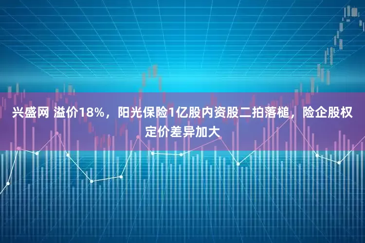 兴盛网 溢价18%，阳光保险1亿股内资股二拍落槌，险企股权定价差异加大