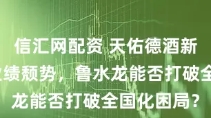 信汇网配资 天佑德酒新战略难挽业绩颓势，鲁水龙能否打破全国化困局？