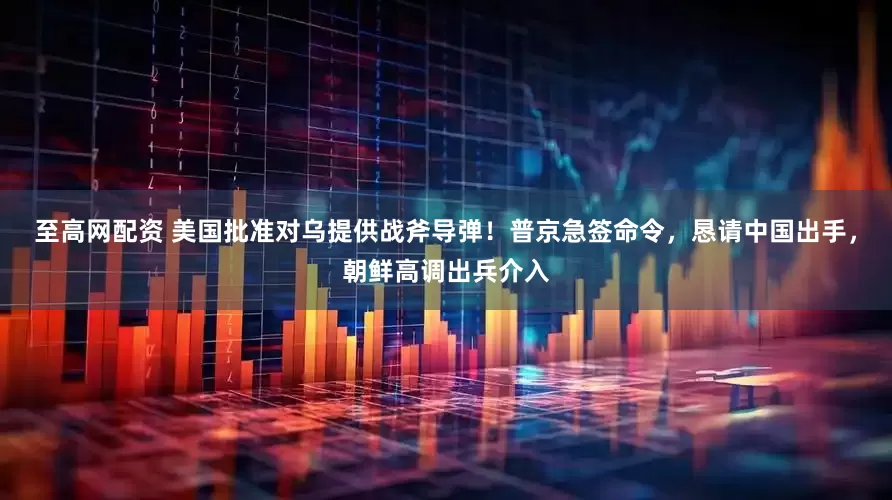 至高网配资 美国批准对乌提供战斧导弹！普京急签命令，恳请中国出手，朝鲜高调出兵介入